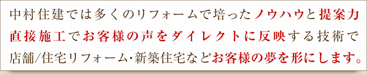 中村住建では多くのリフォームで培ったノウハウと提案力直接施工でお客様の声をダイレクトに反映する技術で店舗/住宅リフォーム・新築住宅などお客様の夢を形にします。